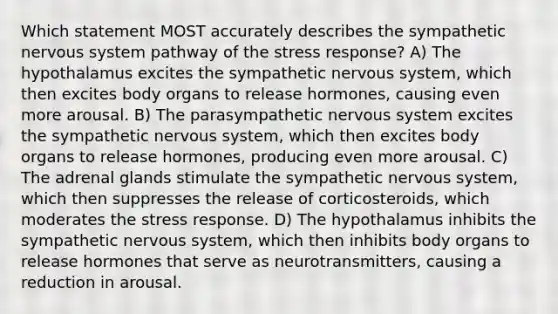 Which statement MOST accurately describes the sympathetic nervous system pathway of the stress response? A) The hypothalamus excites the sympathetic nervous system, which then excites body organs to release hormones, causing even more arousal. B) The parasympathetic nervous system excites the sympathetic nervous system, which then excites body organs to release hormones, producing even more arousal. C) The adrenal glands stimulate the sympathetic nervous system, which then suppresses the release of corticosteroids, which moderates the stress response. D) The hypothalamus inhibits the sympathetic nervous system, which then inhibits body organs to release hormones that serve as neurotransmitters, causing a reduction in arousal.