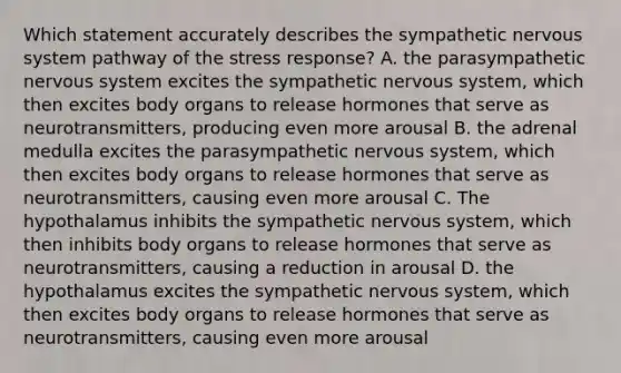 Which statement accurately describes the sympathetic <a href='https://www.questionai.com/knowledge/kThdVqrsqy-nervous-system' class='anchor-knowledge'>nervous system</a> pathway of the stress response? A. the parasympathetic nervous system excites the sympathetic nervous system, which then excites body organs to release hormones that serve as neurotransmitters, producing even more arousal B. the adrenal medulla excites the parasympathetic nervous system, which then excites body organs to release hormones that serve as neurotransmitters, causing even more arousal C. The hypothalamus inhibits the sympathetic nervous system, which then inhibits body organs to release hormones that serve as neurotransmitters, causing a reduction in arousal D. the hypothalamus excites the sympathetic nervous system, which then excites body organs to release hormones that serve as neurotransmitters, causing even more arousal