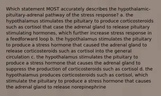 Which statement MOST accurately describes the hypothalamic-pituitary-adrenal pathway of the stress response? a. the hypothalamus stimulates the pituitary to produce corticosteroids such as cortisol that case the adrenal gland to release pituitary stimulating hormones, which further increase stress response in a feedforward loop b. the hypothalamus stimulates the pituitary to produce a stress hormone that caused the adrenal gland to release corticosteroids such as cortisol into the general circulation c. the hypothalamus stimulates the pituitary to produce a stress hormone that causes the adrenal gland to suppress the production of corticosteroids such as cortisol d. the hypothalamus produces corticosteroids such as cortisol, which stimulate the pituitary to produce a stress hormone that causes the adrenal gland to release norepinephrine