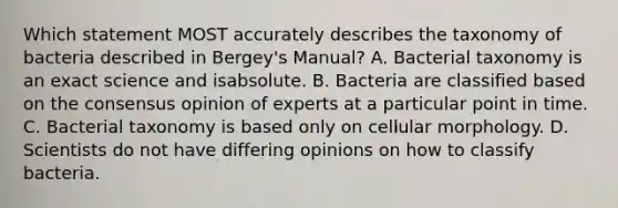 Which statement MOST accurately describes the taxonomy of bacteria described in Bergey's Manual? A. Bacterial taxonomy is an exact science and isabsolute. B. Bacteria are classified based on the consensus opinion of experts at a particular point in time. C. Bacterial taxonomy is based only on cellular morphology. D. Scientists do not have differing opinions on how to classify bacteria.