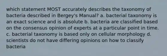 which statement MOST accurately describes the taxonomy of bacteria described in Bergey's Manual? a. bacterial taxonomy is an exact science and is absolute b. bacteria are classified based on the consensus opinion of experts at a particular point in time. c. bacterial taxonomy is based only on cellular morphology d. scientists do not have differing opinions on how to classify bacteria