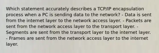 Which statement accurately describes a TCP/IP encapsulation process when a PC is sending data to the network? - Data is sent from the internet layer to the network access layer. - Packets are sent from the network access layer to the transport layer. - Segments are sent from the transport layer to the internet layer. - Frames are sent from the network access layer to the internet layer.