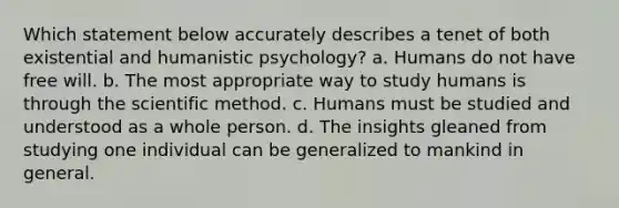 Which statement below accurately describes a tenet of both existential and humanistic psychology? a. Humans do not have free will. b. The most appropriate way to study humans is through the scientific method. c. Humans must be studied and understood as a whole person. d. The insights gleaned from studying one individual can be generalized to mankind in general.