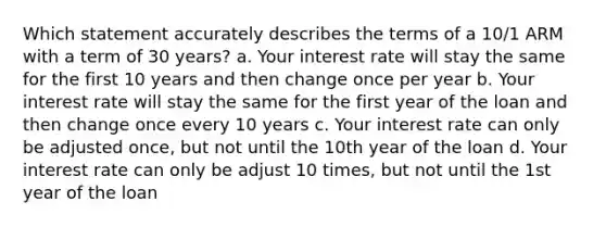 Which statement accurately describes the terms of a 10/1 ARM with a term of 30 years? a. Your interest rate will stay the same for the first 10 years and then change once per year b. Your interest rate will stay the same for the first year of the loan and then change once every 10 years c. Your interest rate can only be adjusted once, but not until the 10th year of the loan d. Your interest rate can only be adjust 10 times, but not until the 1st year of the loan