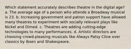 Which statement accurately describes theatre in the digital age? a. The average age of a person who attends a Broadway musical is 23. b. Increasing government and patron support have allowed many theatres to experiment with socially relevant plays like Nickel and Dimed. c. Theatres are adding cutting-edge technologies to many performances. d. Artistic directors are choosing crowd-pleasing musicals like Always Patsy Cline over classics by Ibsen and Shakespeare.