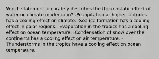 Which statement accurately describes the thermostatic effect of water on climate moderation? -Precipitation at higher latitudes has a cooling effect on climate. -Sea ice formation has a cooling effect in polar regions. -Evaporation in the tropics has a cooling effect on ocean temperature. -Condensation of snow over the continents has a cooling effect on air temperature. -Thunderstorms in the tropics have a cooling effect on ocean temperature.