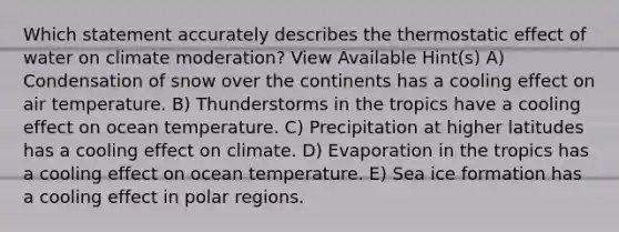 Which statement accurately describes the thermostatic effect of water on climate moderation? View Available Hint(s) A) Condensation of snow over the continents has a cooling effect on air temperature. B) Thunderstorms in the tropics have a cooling effect on ocean temperature. C) Precipitation at higher latitudes has a cooling effect on climate. D) Evaporation in the tropics has a cooling effect on ocean temperature. E) Sea ice formation has a cooling effect in polar regions.