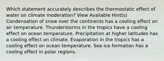 Which statement accurately describes the thermostatic effect of water on climate moderation? View Available Hint(s) Condensation of snow over the continents has a cooling effect on air temperature. Thunderstorms in the tropics have a cooling effect on ocean temperature. Precipitation at higher latitudes has a cooling effect on climate. Evaporation in the tropics has a cooling effect on ocean temperature. Sea ice formation has a cooling effect in polar regions.