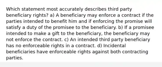 Which statement most accurately describes third party beneficiary rights? a) A beneficiary may enforce a contract if the parties intended to benefit him and if enforcing the promise will satisfy a duty of the promisee to the beneficiary. b) If a promisee intended to make a gift to the beneficiary, the beneficiary may not enforce the contract. c) An intended third party beneficiary has no enforceable rights in a contract. d) Incidental beneficiaries have enforceable rights against both contracting parties.