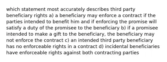 which statement most accurately describes third party beneficiary rights a) a beneficiary may enforce a contract if the parties intended to benefit him and if enforcing the promise will satisfy a duty of the promisee to the beneficiary b) if a promisee intended to make a gift to the beneficiary, the beneficiary may not enforce the contract c) an intended third party beneficiary has no enforceable rights in a contract d) incidental beneficiaries have enforceable rights against both contracting parties