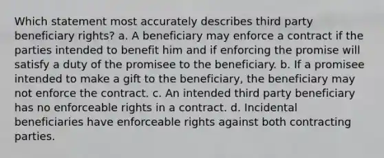 Which statement most accurately describes third party beneficiary rights? a. A beneficiary may enforce a contract if the parties intended to benefit him and if enforcing the promise will satisfy a duty of the promisee to the beneficiary. b. If a promisee intended to make a gift to the beneficiary, the beneficiary may not enforce the contract. c. An intended third party beneficiary has no enforceable rights in a contract. d. Incidental beneficiaries have enforceable rights against both contracting parties.