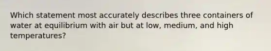 Which statement most accurately describes three containers of water at equilibrium with air but at low, medium, and high temperatures?