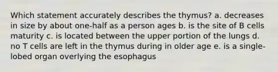 Which statement accurately describes the thymus? a. decreases in size by about one-half as a person ages b. is the site of B cells maturity c. is located between the upper portion of the lungs d. no T cells are left in the thymus during in older age e. is a single-lobed organ overlying the esophagus