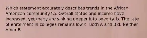 Which statement accurately describes trends in the African American community? a. Overall status and income have increased, yet many are sinking deeper into poverty. b. The rate of enrollment in colleges remains low c. Both A and B d. Neither A nor B