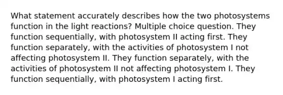 What statement accurately describes how the two photosystems function in the light reactions? Multiple choice question. They function sequentially, with photosystem II acting first. They function separately, with the activities of photosystem I not affecting photosystem II. They function separately, with the activities of photosystem II not affecting photosystem I. They function sequentially, with photosystem I acting first.