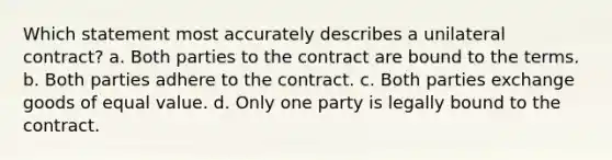 Which statement most accurately describes a unilateral contract? a. Both parties to the contract are bound to the terms. b. Both parties adhere to the contract. c. Both parties exchange goods of equal value. d. Only one party is legally bound to the contract.