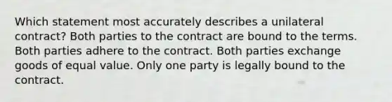 Which statement most accurately describes a unilateral contract? Both parties to the contract are bound to the terms. Both parties adhere to the contract. Both parties exchange goods of equal value. Only one party is legally bound to the contract.