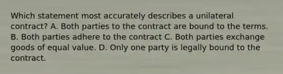 Which statement most accurately describes a unilateral contract? A. Both parties to the contract are bound to the terms. B. Both parties adhere to the contract C. Both parties exchange goods of equal value. D. Only one party is legally bound to the contract.