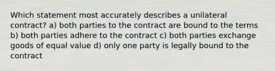 Which statement most accurately describes a unilateral contract? a) both parties to the contract are bound to the terms b) both parties adhere to the contract c) both parties exchange goods of equal value d) only one party is legally bound to the contract