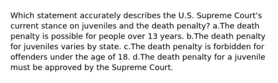 Which statement accurately describes the U.S. Supreme Court's current stance on juveniles and the death penalty? a.The death penalty is possible for people over 13 years. b.The death penalty for juveniles varies by state. c.The death penalty is forbidden for offenders under the age of 18. d.The death penalty for a juvenile must be approved by the Supreme Court.