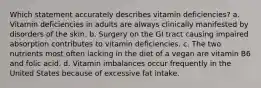 Which statement accurately describes vitamin deficiencies? a. Vitamin deficiencies in adults are always clinically manifested by disorders of the skin. b. Surgery on the GI tract causing impaired absorption contributes to vitamin deficiencies. c. The two nutrients most often lacking in the diet of a vegan are vitamin B6 and folic acid. d. Vitamin imbalances occur frequently in the United States because of excessive fat intake.