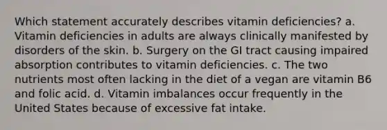 Which statement accurately describes vitamin deficiencies? a. Vitamin deficiencies in adults are always clinically manifested by disorders of the skin. b. Surgery on the GI tract causing impaired absorption contributes to vitamin deficiencies. c. The two nutrients most often lacking in the diet of a vegan are vitamin B6 and folic acid. d. Vitamin imbalances occur frequently in the United States because of excessive fat intake.