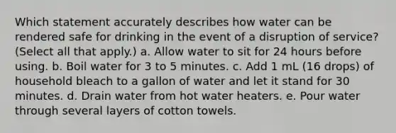 Which statement accurately describes how water can be rendered safe for drinking in the event of a disruption of service? (Select all that apply.) a. Allow water to sit for 24 hours before using. b. Boil water for 3 to 5 minutes. c. Add 1 mL (16 drops) of household bleach to a gallon of water and let it stand for 30 minutes. d. Drain water from hot water heaters. e. Pour water through several layers of cotton towels.