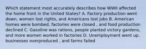 Which statement most accurately describes how WWII affected the home front in the United States? A. Factory production went down, women lost rights, and Americans lost jobs B. American homes were bombed, factories were closed , and food production declined C. Gasoline was rations, people planted victory gardens, and more women worked in factories D. Unemployment went up, businesses overproduced , and farms failed