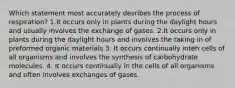 Which statement most accurately desribes the process of respiration? 1.It occurs only in plants during the daylight hours and usually involves the exchange of gases. 2.It occurs only in plants during the daylight hours and involves the taking in of preformed organic materials 3. It occurs continually inteh cells of all organisms and involves the synthesis of carbohydrate molecules. 4. It occurs continually in the cells of all organisms and often involves exchanges of gases.