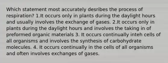 Which statement most accurately desribes the process of respiration? 1.It occurs only in plants during the daylight hours and usually involves the exchange of gases. 2.It occurs only in plants during the daylight hours and involves the taking in of preformed organic materials 3. It occurs continually inteh cells of all organisms and involves the synthesis of carbohydrate molecules. 4. It occurs continually in the cells of all organisms and often involves exchanges of gases.