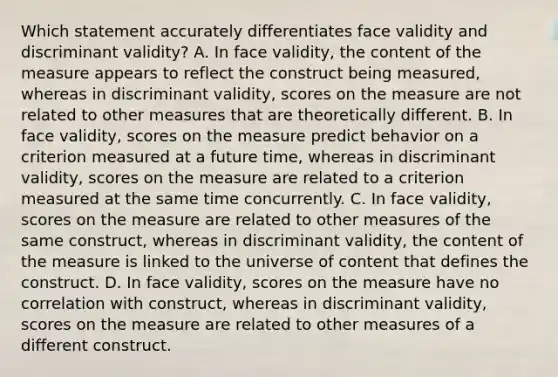 Which statement accurately differentiates face validity and discriminant validity? A. In face validity, the content of the measure appears to reflect the construct being measured, whereas in discriminant validity, scores on the measure are not related to other measures that are theoretically different. B. In face validity, scores on the measure predict behavior on a criterion measured at a future time, whereas in discriminant validity, scores on the measure are related to a criterion measured at the same time concurrently. C. In face validity, scores on the measure are related to other measures of the same construct, whereas in discriminant validity, the content of the measure is linked to the universe of content that defines the construct. D. In face validity, scores on the measure have no correlation with construct, whereas in discriminant validity, scores on the measure are related to other measures of a different construct.