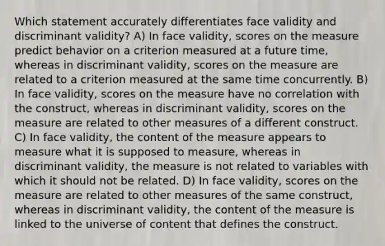 Which statement accurately differentiates face validity and discriminant validity? A) In face validity, scores on the measure predict behavior on a criterion measured at a future time, whereas in discriminant validity, scores on the measure are related to a criterion measured at the same time concurrently. B) In face validity, scores on the measure have no correlation with the construct, whereas in discriminant validity, scores on the measure are related to other measures of a different construct. C) In face validity, the content of the measure appears to measure what it is supposed to measure, whereas in discriminant validity, the measure is not related to variables with which it should not be related. D) In face validity, scores on the measure are related to other measures of the same construct, whereas in discriminant validity, the content of the measure is linked to the universe of content that defines the construct.