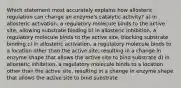 Which statement most accurately explains how allosteric regulation can change an enzyme's catalytic activity? a) in allosteric activation, a regulatory molecule binds to the active site, allowing substrate binding b) in allosteric inhibition, a regulatory molecule binds to the active site, blocking substrate binding c) in allosteric activation, a regulatory molecule binds to a location other than the active site, resulting in a change in enzyme shape that allows the active site to bind substrate d) in allosteric inhibition, a regulatory molecule binds to a location other than the active site, resulting in a change in enzyme shape that allows the active site to bind substrate