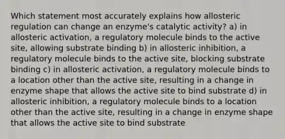 Which statement most accurately explains how allosteric regulation can change an enzyme's catalytic activity? a) in allosteric activation, a regulatory molecule binds to the active site, allowing substrate binding b) in allosteric inhibition, a regulatory molecule binds to the active site, blocking substrate binding c) in allosteric activation, a regulatory molecule binds to a location other than the active site, resulting in a change in enzyme shape that allows the active site to bind substrate d) in allosteric inhibition, a regulatory molecule binds to a location other than the active site, resulting in a change in enzyme shape that allows the active site to bind substrate