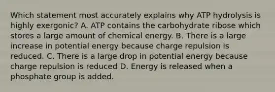 Which statement most accurately explains why ATP hydrolysis is highly exergonic? A. ATP contains the carbohydrate ribose which stores a large amount of chemical energy. B. There is a large increase in potential energy because charge repulsion is reduced. C. There is a large drop in potential energy because charge repulsion is reduced D. Energy is released when a phosphate group is added.