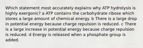 Which statement most accurately explains why ATP hydrolysis is highly exergonic? a ATP contains the carbohydrate ribose which stores a large amount of chemical energy. b There is a large drop in potential energy because charge repulsion is reduced. c There is a large increase in potential energy because charge repulsion is reduced. d Energy is released when a phosphate group is added.