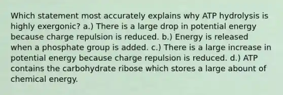 Which statement most accurately explains why ATP hydrolysis is highly exergonic? a.) There is a large drop in potential energy because charge repulsion is reduced. b.) Energy is released when a phosphate group is added. c.) There is a large increase in potential energy because charge repulsion is reduced. d.) ATP contains the carbohydrate ribose which stores a large abount of chemical energy.