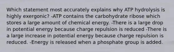 Which statement most accurately explains why ATP hydrolysis is highly exergonic? -ATP contains the carbohydrate ribose which stores a large amount of chemical energy. -There is a large drop in potential energy because charge repulsion is reduced -There is a large increase in potential energy because charge repulsion is reduced. -Energy is released when a phosphate group is added.