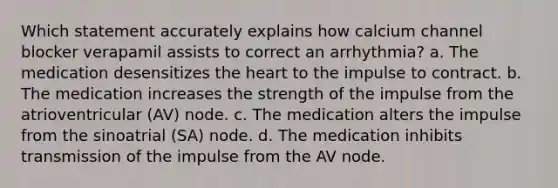 Which statement accurately explains how calcium channel blocker verapamil assists to correct an arrhythmia? a. The medication desensitizes the heart to the impulse to contract. b. The medication increases the strength of the impulse from the atrioventricular (AV) node. c. The medication alters the impulse from the sinoatrial (SA) node. d. The medication inhibits transmission of the impulse from the AV node.