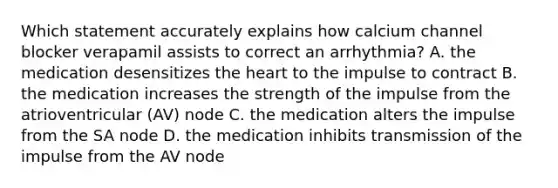 Which statement accurately explains how calcium channel blocker verapamil assists to correct an arrhythmia? A. the medication desensitizes the heart to the impulse to contract B. the medication increases the strength of the impulse from the atrioventricular (AV) node C. the medication alters the impulse from the SA node D. the medication inhibits transmission of the impulse from the AV node