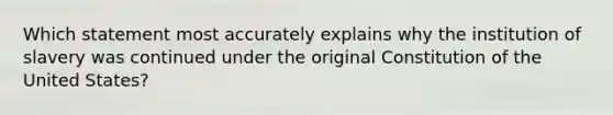 Which statement most accurately explains why the institution of slavery was continued under the original Constitution of the United States?