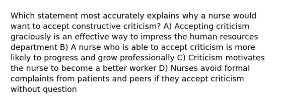 Which statement most accurately explains why a nurse would want to accept constructive criticism? A) Accepting criticism graciously is an effective way to impress the human resources department B) A nurse who is able to accept criticism is more likely to progress and grow professionally C) Criticism motivates the nurse to become a better worker D) Nurses avoid formal complaints from patients and peers if they accept criticism without question