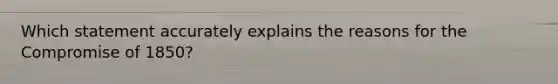 Which statement accurately explains the reasons for the <a href='https://www.questionai.com/knowledge/kvIKPiDs5Q-compromise-of-1850' class='anchor-knowledge'>compromise of 1850</a>?