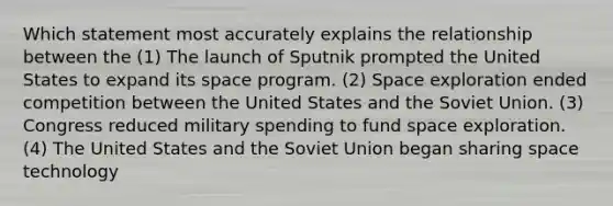 Which statement most accurately explains the relationship between the (1) The launch of Sputnik prompted the United States to expand its space program. (2) Space exploration ended competition between the United States and the Soviet Union. (3) Congress reduced military spending to fund space exploration. (4) The United States and the Soviet Union began sharing space technology