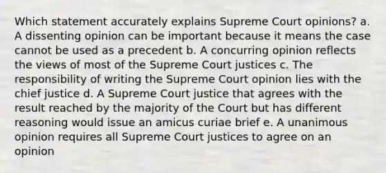 Which statement accurately explains Supreme Court opinions? a. A dissenting opinion can be important because it means the case cannot be used as a precedent b. A concurring opinion reflects the views of most of the Supreme Court justices c. The responsibility of writing the Supreme Court opinion lies with the chief justice d. A Supreme Court justice that agrees with the result reached by the majority of the Court but has different reasoning would issue an amicus curiae brief e. A unanimous opinion requires all Supreme Court justices to agree on an opinion