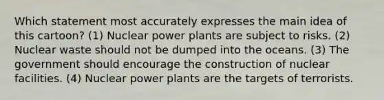 Which statement most accurately expresses the main idea of this cartoon? (1) Nuclear power plants are subject to risks. (2) Nuclear waste should not be dumped into the oceans. (3) The government should encourage the construction of nuclear facilities. (4) Nuclear power plants are the targets of terrorists.
