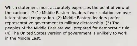 Which statement most accurately expresses the point of view of the cartoonist? (1) Middle Eastern leaders favor isolationism over international cooperation. (2) Middle Eastern leaders prefer representative government to military dictatorship. (3) The peoples of the Middle East are well prepared for democratic rule. (4) The United States version of government is unlikely to work in the Middle East.