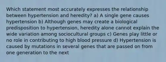 Which statement most accurately expresses the relationship between hypertension and heredity? a) A single gene causes hypertension b) Although genes may create a biological predisposition to hypertension, heredity alone cannot explain the wide variation among sociocultural groups c) Genes play little or no role in contributing to high blood pressure d) Hypertension is caused by mutations in several genes that are passed on from one generation to the next