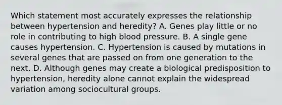 Which statement most accurately expresses the relationship between hypertension and heredity? A. Genes play little or no role in contributing to high blood pressure. B. A single gene causes hypertension. C. Hypertension is caused by mutations in several genes that are passed on from one generation to the next. D. Although genes may create a biological predisposition to hypertension, heredity alone cannot explain the widespread variation among sociocultural groups.