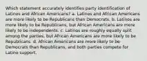 Which statement accurately identifies party identification of Latinos and African Americans? a. Latinos and African Americans are more likely to be Republicans than Democrats. b. Latinos are more likely to be Republicans, but African Americans are more likely to be independents. c. Latinos are roughly equally split among the parties, but African Americans are more likely to be Republicans. d. African Americans are more likely to be Democrats than Republicans, and both parties compete for Latino support.